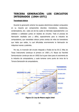TERCERA GENERACIÓN: LOS CIRCUITOS 
INTEGRADOS (1964-1971) 
Tecnología básica 
Durante la generación anterior los equipos electrónicos estaban compuestos 
en su mayoría por componentes discretos -transistores, resistencias, 
condensadores, etc.- cada uno de los cuales se fabricaba separadamente y se 
soldaban o cableaban juntos en tarjetas de circuitos. Todo el proceso de 
fabricación resultaba caro y difícil, especialmente para la industria de 
computadores, que necesitaba colocar juntos cientos de miles de transistores 
que había que soldar, lo cual dificultaba enormemente la fabricación de 
máquinas nuevas y potentes. 
Por eso, la invención del circuito integrado a finales de los 50 (J. Kilby de 
Texas Instruments construye el primero en 1958 y R. Noyce de Fairchild 
Semiconductor construye otro en 1959) fue la gran clave para el crecimiento de 
la industria de computadores, y suele tomarse como punto de inicio de la 
Tercera Generación de computadores. 
Figura 13: Ley de Moore según Intel 
15 
 