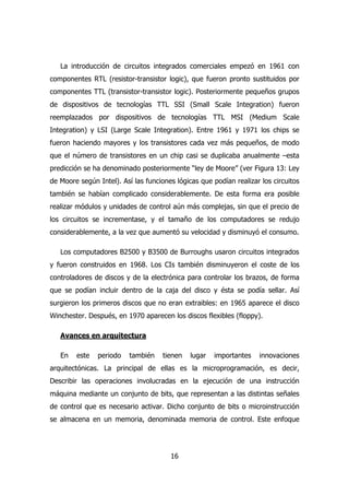 La introducción de circuitos integrados comerciales empezó en 1961 con 
componentes RTL (resistor-transistor logic), que fueron pronto sustituidos por 
componentes TTL (transistor-transistor logic). Posteriormente pequeños grupos 
de dispositivos de tecnologías TTL SSI (Small Scale Integration) fueron 
reemplazados por dispositivos de tecnologías TTL MSI (Medium Scale 
Integration) y LSI (Large Scale Integration). Entre 1961 y 1971 los chips se 
fueron haciendo mayores y los transistores cada vez más pequeños, de modo 
que el número de transistores en un chip casi se duplicaba anualmente –esta 
predicción se ha denominado posteriormente “ley de Moore” (ver Figura 13: Ley 
de Moore según Intel). Así las funciones lógicas que podían realizar los circuitos 
también se habían complicado considerablemente. De esta forma era posible 
realizar módulos y unidades de control aún más complejas, sin que el precio de 
los circuitos se incrementase, y el tamaño de los computadores se redujo 
considerablemente, a la vez que aumentó su velocidad y disminuyó el consumo. 
Los computadores B2500 y B3500 de Burroughs usaron circuitos integrados 
y fueron construidos en 1968. Los CIs también disminuyeron el coste de los 
controladores de discos y de la electrónica para controlar los brazos, de forma 
que se podían incluir dentro de la caja del disco y ésta se podía sellar. Así 
surgieron los primeros discos que no eran extraibles: en 1965 aparece el disco 
Winchester. Después, en 1970 aparecen los discos flexibles (floppy). 
16 
Avances en arquitectura 
En este periodo también tienen lugar importantes innovaciones 
arquitectónicas. La principal de ellas es la microprogramación, es decir, 
Describir las operaciones involucradas en la ejecución de una instrucción 
máquina mediante un conjunto de bits, que representan a las distintas señales 
de control que es necesario activar. Dicho conjunto de bits o microinstrucción 
se almacena en un memoria, denominada memoria de control. Este enfoque 
 
