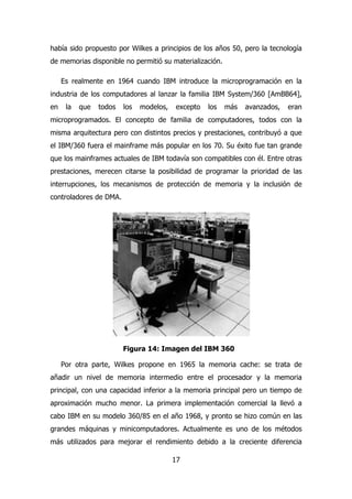había sido propuesto por Wilkes a principios de los años 50, pero la tecnología 
de memorias disponible no permitió su materialización. 
Es realmente en 1964 cuando IBM introduce la microprogramación en la 
industria de los computadores al lanzar la familia IBM System/360 [AmBB64], 
en la que todos los modelos, excepto los más avanzados, eran 
microprogramados. El concepto de familia de computadores, todos con la 
misma arquitectura pero con distintos precios y prestaciones, contribuyó a que 
el IBM/360 fuera el mainframe más popular en los 70. Su éxito fue tan grande 
que los mainframes actuales de IBM todavía son compatibles con él. Entre otras 
prestaciones, merecen citarse la posibilidad de programar la prioridad de las 
interrupciones, los mecanismos de protección de memoria y la inclusión de 
controladores de DMA. 
Figura 14: Imagen del IBM 360 
Por otra parte, Wilkes propone en 1965 la memoria cache: se trata de 
añadir un nivel de memoria intermedio entre el procesador y la memoria 
principal, con una capacidad inferior a la memoria principal pero un tiempo de 
aproximación mucho menor. La primera implementación comercial la llevó a 
cabo IBM en su modelo 360/85 en el año 1968, y pronto se hizo común en las 
grandes máquinas y minicomputadores. Actualmente es uno de los métodos 
más utilizados para mejorar el rendimiento debido a la creciente diferencia 
17 
 