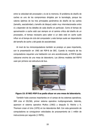 entre la velocidad del procesador y la de la memoria. El problema de diseño de 
caches es uno de los compromisos dirigidos por la tecnología, porque los 
valores óptimos de los tres principales parámetros de diseño de las caches 
(tamaño, asociatividad y tamaño de bloque) están muy interrelacionados entre 
sí y dependen de los detalles de cada diseño en particular. Como el tiempo de 
aproximación a cache está casi siempre en el camino crítico del diseño de un 
procesador, el tiempo necesario para saber si un dato está en cache suele 
influir en el tiempo de ciclo del computador y este tiempo suele ser dependiente 
del tamaño de cache y del grado de asociatividad. 
Al nivel de los minicomputadores también se produjo un paso importante, 
con la presentación en 1965 del PDP-8 de DEC. Cuando la mayoría de los 
computadores requerían una habitación con aire acondicionado, el PDP-8 podía 
colocarse encima de una mesa de laboratorio. Los últimos modelos del PDP-8 
usan por primera vez estructura de bus. 
Figura 15: El NEC-PDP 8 se podía situar en una mesa de laboratorio. 
También hubo avances importantes en el campo de los sistemas operativos. 
IBM crea el OS/360, primer sistema operativo multiprogramado. Además, 
aparecen el sistema operativo Multics (1965) y después D. Ritchie y K. 
Thomson crean el Unix (1970) en los laboratorios Bell. Con esta generación de 
computadores se consiguieron velocidades de procesamiento de 1 millón de 
instrucciones por segundo (1 MIPS). 
18 
 