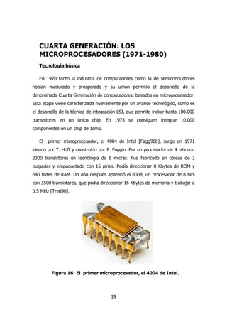 CUARTA GENERACIÓN: LOS 
MICROPROCESADORES (1971-1980) 
Tecnología básica 
En 1970 tanto la industria de computadores como la de semiconductores 
habían madurado y prosperado y su unión permitió el desarrollo de la 
denominada Cuarta Generación de computadores: basados en microprocesador. 
Esta etapa viene caracterizada nuevamente por un avance tecnológico, como es 
el desarrollo de la técnica de integración LSI, que permite incluir hasta 100.000 
transistores en un único chip. En 1973 se consiguen integrar 10.000 
componentes en un chip de 1cm2. 
El primer microprocesador, el 4004 de Intel [Fagg96b], surge en 1971 
ideado por T. Hoff y construido por F. Faggin. Era un procesador de 4 bits con 
2300 transistores en tecnología de 8 micras. Fue fabricado en obleas de 2 
pulgadas y empaquetado con 16 pines. Podía direccionar 8 Kbytes de ROM y 
640 bytes de RAM. Un año después apareció el 8008, un procesador de 8 bits 
con 3500 transistores, que podía direccionar 16 Kbytes de memoria y trabajar a 
0.5 MHz [Tred96]. 
Figura 16: El primer microprocesador, el 4004 de Intel. 
19 
 
