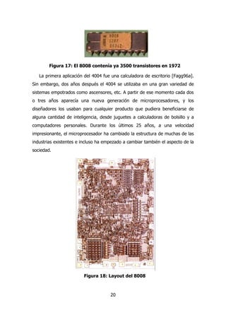 Figura 17: El 8008 contenía ya 3500 transistores en 1972 
La primera aplicación del 4004 fue una calculadora de escritorio [Fagg96a]. 
Sin embargo, dos años después el 4004 se utilizaba en una gran variedad de 
sistemas empotrados como ascensores, etc. A partir de ese momento cada dos 
o tres años aparecía una nueva generación de microprocesadores, y los 
diseñadores los usaban para cualquier producto que pudiera beneficiarse de 
alguna cantidad de inteligencia, desde juguetes a calculadoras de bolsillo y a 
computadores personales. Durante los últimos 25 años, a una velocidad 
impresionante, el microprocesador ha cambiado la estructura de muchas de las 
industrias existentes e incluso ha empezado a cambiar también el aspecto de la 
sociedad. 
Figura 18: Layout del 8008 
20 
 
