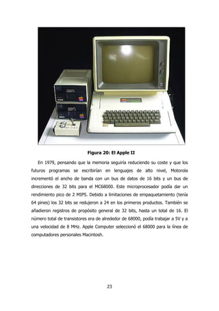Figura 20: El Apple II 
En 1979, pensando que la memoria seguiría reduciendo su coste y que los 
futuros programas se escribirían en lenguajes de alto nivel, Motorola 
incrementó el ancho de banda con un bus de datos de 16 bits y un bus de 
direcciones de 32 bits para el MC68000. Este microprocesador podía dar un 
rendimiento pico de 2 MIPS. Debido a limitaciones de empaquetamiento (tenía 
64 pines) los 32 bits se redujeron a 24 en los primeros productos. También se 
añadieron registros de propósito general de 32 bits, hasta un total de 16. El 
número total de transistores era de alrededor de 68000, podía trabajar a 5V y a 
una velocidad de 8 MHz. Apple Computer seleccionó el 68000 para la línea de 
computadores personales Macintosh. 
23 
 