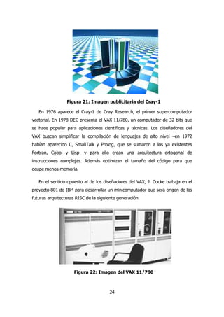 Figura 21: Imagen publicitaria del Cray-1 
En 1976 aparece el Cray-1 de Cray Research, el primer supercomputador 
vectorial. En 1978 DEC presenta el VAX 11/780, un computador de 32 bits que 
se hace popular para aplicaciones científicas y técnicas. Los diseñadores del 
VAX buscan simplificar la compilación de lenguajes de alto nivel –en 1972 
habían aparecido C, SmallTalk y Prolog, que se sumaron a los ya existentes 
Fortran, Cobol y Lisp- y para ello crean una arquitectura ortogonal de 
instrucciones complejas. Además optimizan el tamaño del código para que 
ocupe menos memoria. 
En el sentido opuesto al de los diseñadores del VAX, J. Cocke trabaja en el 
proyecto 801 de IBM para desarrollar un minicomputador que será origen de las 
futuras arquitecturas RISC de la siguiente generación. 
Figura 22: Imagen del VAX 11/780 
24 
 