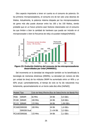 Otro aspecto importante a tener en cuenta es el consumo de potencia. En 
los primeros microprocesadores, el consumo era de tan solo unas decenas de 
Watios. Actualmente, la potencia máxima disipada por los microprocesadores 
de gama más alta puede alcanzar entre los 100 y los 150 Watios, siendo 
probable que en un futuro próximo sean factores relacionados con el consumo 
los que limiten o bien la cantidad de hardware que pueda ser incluido en el 
microprocesador o bien la frecuencia de reloj a la puedan trabajar[HePa02]. 
Figura 23: Evolución histórica del consumo de los microprocesadores 
desarrollados por Intel [MNWS02]. 
Del incremento en la densidad de integración también se ha beneficiado la 
tecnología de memorias dinámicas (DRAMs). La densidad (en número de bits 
por unidad de área) de los módulos DRAM ha aumentado entre un 40% y un 
60% anual. Lamentablemente, el tiempo de ciclo se ha ido reduciendo muy 
lentamente, aproximadamente en un tercio cada diez años [HePa02]. 
Modelo Tipo Ciclo de Reloj Efectivo Bus de Datos Ancho de Banda Pico 
PC66 SDRAM 66 MHz 64 Bit 0,5 GB/s 
PC100 SDRAM 100 MHz 64 Bit 0,8 GB/s 
PC133 SDRAM 133 MHz 64 Bit 1,06 GB/s 
PC1600 DDR200 
26 
DDR200 Dual 
100 MHz 64 Bit 
2 x 64 Bit 
1,6 GB/s 
3,2 GB/s 
PC2100 DDR266 133 MHz 64 Bit 2,1 GB/s 
 