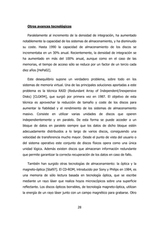 28 
Otros avances tecnológicos 
Paralelamente al incremento de la densidad de integración, ha aumentado 
notablemente la capacidad de los sistemas de almacenamiento, y ha disminuido 
su coste. Hasta 1990 la capacidad de almacenamiento de los discos se 
incrementaba en un 30% anual. Recientemente, la densidad de integración se 
ha aumentado en más del 100% anual, aunque como en el caso de las 
memorias, el tiempo de acceso sólo se reduce por un factor de un tercio cada 
diez años [HePa02]. 
Este desequilibrio supone un verdadero problema, sobre todo en los 
sistemas de memoria virtual. Una de las principales soluciones aportadas a este 
problema es la técnica RAID (Redundant Array of Independent/Inexpensive 
Disks) [CLGK94], que surgió por primera vez en 1987. El objetivo de esta 
técnica es aprovechar la reducción de tamaño y coste de los discos para 
aumentar la fiabilidad y el rendimiento de los sistemas de almacenamiento 
masivo. Consiste en utilizar varias unidades de discos que operen 
independientemente y en paralelo. De esta forma se puede acceder a un 
bloque de datos en paralelo siempre que los datos de dicho bloque estén 
adecuadamente distribuidos a lo largo de varios discos, consiguiendo una 
velocidad de transferencia mucho mayor. Desde el punto de vista del usuario o 
del sistema operativo este conjunto de discos físicos opera como una única 
unidad lógica. Además existen discos que almacenan información redundante 
que permite garantizar la correcta recuperación de los datos en caso de fallo. 
También han surgido otras tecnologías de almacenamiento: la óptica y la 
magneto-óptica [Stal97]. El CD-ROM, introducido por Sony y Philips en 1984, es 
una memoria de sólo lectura basada en tecnología óptica, que se escribe 
mediante un rayo láser que realiza hoyos microscópicos sobre una superficie 
reflectante. Los discos ópticos borrables, de tecnología magneto-óptica, utilizan 
la energía de un rayo láser junto con un campo magnético para grabarse. Otro 
 