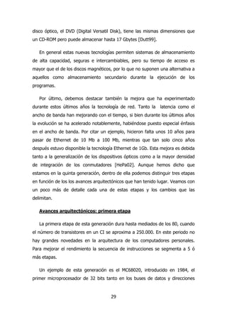 disco óptico, el DVD (Digital Versatil Disk), tiene las mismas dimensiones que 
un CD-ROM pero puede almacenar hasta 17 Gbytes [Dutt99]. 
En general estas nuevas tecnologías permiten sistemas de almacenamiento 
de alta capacidad, seguras e intercambiables, pero su tiempo de acceso es 
mayor que el de los discos magnéticos, por lo que no suponen una alternativa a 
aquellos como almacenamiento secundario durante la ejecución de los 
programas. 
Por último, debemos destacar también la mejora que ha experimentado 
durante estos últimos años la tecnología de red. Tanto la latencia como el 
ancho de banda han mejorando con el tiempo, si bien durante los últimos años 
la evolución se ha acelerado notablemente, habiéndose puesto especial énfasis 
en el ancho de banda. Por citar un ejemplo, hicieron falta unos 10 años para 
pasar de Ethernet de 10 Mb a 100 Mb, mientras que tan solo cinco años 
después estuvo disponible la tecnología Ethernet de 1Gb. Esta mejora es debida 
tanto a la generalización de los dispositivos ópticos como a la mayor densidad 
de integración de los conmutadores [HePa02]. Aunque hemos dicho que 
estamos en la quinta generación, dentro de ella podemos distinguir tres etapas 
en función de los los avances arquitectónicos que han tenido lugar. Veamos con 
un poco más de detalle cada una de estas etapas y los cambios que las 
delimitan. 
Avances arquitectónicos: primera etapa 
La primera etapa de esta generación dura hasta mediados de los 80, cuando 
el número de transistores en un CI se aproxima a 250.000. En este periodo no 
hay grandes novedades en la arquitectura de los computadores personales. 
Para mejorar el rendimiento la secuencia de instrucciones se segmenta a 5 ó 
más etapas. 
Un ejemplo de esta generación es el MC68020, introducido en 1984, el 
primer microprocesador de 32 bits tanto en los buses de datos y direcciones 
29 
 