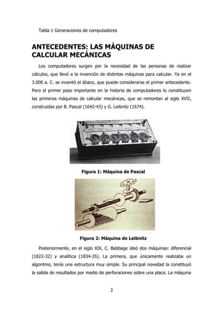 Tabla 1 Generaciones de computadores 
ANTECEDENTES: LAS MÁQUINAS DE 
CALCULAR MECÁNICAS 
Los computadores surgen por la necesidad de las personas de realizar 
cálculos, que llevó a la invención de distintas máquinas para calcular. Ya en el 
3.000 a. C. se inventó el ábaco, que puede considerarse el primer antecedente. 
Pero el primer paso importante en la historia de computadores lo constituyen 
las primeras máquinas de calcular mecánicas, que se remontan al siglo XVII, 
construidas por B. Pascal (1642-43) y G. Leibnitz (1674). 
Figura 1: Máquina de Pascal 
Figura 2: Máquina de Leibnitz 
Posteriormente, en el siglo XIX, C. Babbage ideó dos máquinas: diferencial 
(1822-32) y analítica (1834-35). La primera, que únicamente realizaba un 
algoritmo, tenía una estructura muy simple. Su principal novedad la constituyó 
la salida de resultados por medio de perforaciones sobre una placa. La máquina 
3 
 