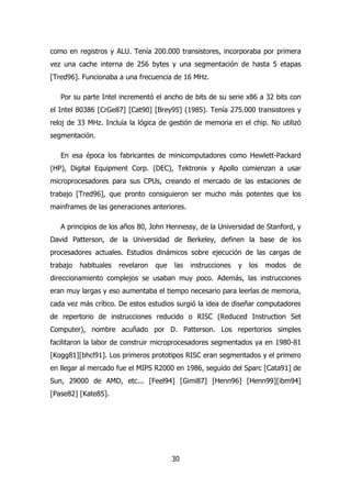 como en registros y ALU. Tenía 200.000 transistores, incorporaba por primera 
vez una cache interna de 256 bytes y una segmentación de hasta 5 etapas 
[Tred96]. Funcionaba a una frecuencia de 16 MHz. 
Por su parte Intel incrementó el ancho de bits de su serie x86 a 32 bits con 
el Intel 80386 [CrGe87] [Cat90] [Brey95] (1985). Tenía 275.000 transistores y 
reloj de 33 MHz. Incluía la lógica de gestión de memoria en el chip. No utilizó 
segmentación. 
En esa época los fabricantes de minicomputadores como Hewlett-Packard 
(HP), Digital Equipment Corp. (DEC), Tektronix y Apollo comienzan a usar 
microprocesadores para sus CPUs, creando el mercado de las estaciones de 
trabajo [Tred96], que pronto consiguieron ser mucho más potentes que los 
mainframes de las generaciones anteriores. 
A principios de los años 80, John Hennessy, de la Universidad de Stanford, y 
David Patterson, de la Universidad de Berkeley, definen la base de los 
procesadores actuales. Estudios dinámicos sobre ejecución de las cargas de 
trabajo habituales revelaron que las instrucciones y los modos de 
direccionamiento complejos se usaban muy poco. Además, las instrucciones 
eran muy largas y eso aumentaba el tiempo necesario para leerlas de memoria, 
cada vez más crítico. De estos estudios surgió la idea de diseñar computadores 
de repertorio de instrucciones reducido o RISC (Reduced Instruction Set 
Computer), nombre acuñado por D. Patterson. Los repertorios simples 
facilitaron la labor de construir microprocesadores segmentados ya en 1980-81 
[Kogg81][bhcl91]. Los primeros prototipos RISC eran segmentados y el primero 
en llegar al mercado fue el MIPS R2000 en 1986, seguido del Sparc [Cata91] de 
Sun, 29000 de AMD, etc... [Feel94] [Gimi87] [Henn96] [Henn99][ibm94] 
[Pase82] [Kate85]. 
30 
 