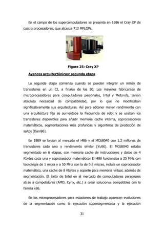 En el campo de los supercomputadores se presenta en 1986 el Cray XP de 
cuatro procesadores, que alcanza 713 MFLOPs. 
Figura 25: Cray XP 
Avances arquitectónicos: segunda etapa 
La segunda etapa comienza cuando se pueden integrar un millón de 
transistores en un CI, a finales de los 80. Los mayores fabricantes de 
microprocesadores para computadores personales, Intel y Motorola, tenían 
absoluta necesidad de compatibilidad, por lo que no modificaban 
significativamente sus arquitecturas. Así para obtener mayor rendimiento con 
una arquitectura fija se aumentaba la frecuencia de reloj y se usaban los 
transistores disponibles para añadir memoria cache interna, coprocesadores 
matemáticos, segmentaciones más profundas y algoritmos de predicción de 
saltos [Dani96]. 
En 1989 se lanzan al mercado el i486 y el MC68040 con 1.2 millones de 
transistores cada uno y rendimiento similar [Yu96]. El MC68040 estaba 
segmentado en 6 etapas, con memoria cache de instrucciones y datos de 4 
Kbytes cada una y coprocesador matemático. El i486 funcionaba a 25 MHz con 
tecnología de 1 micra y a 50 MHz con la de 0.8 micras, incluía un coprocesador 
matemático, una cache de 8 Kbytes y soporte para memoria virtual, además de 
segmentación. El éxito de Intel en el mercado de computadores personales 
atrae a competidores (AMD, Cyrix, etc.) a crear soluciones compatibles con la 
familia x86. 
En los microprocesadores para estaciones de trabajo aparecen evoluciones 
de la segmentación como la ejecución supersegmentada y la ejecución 
31 
 