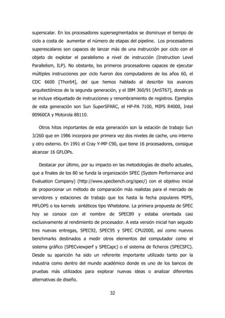 superscalar. En los procesadores supersegmentados se disminuye el tiempo de 
ciclo a costa de aumentar el número de etapas del pipeline. Los procesadores 
superescalares son capaces de lanzar más de una instrucción por ciclo con el 
objeto de explotar el paralelismo a nivel de instrucción (Instruction Level 
Parallelism, ILP). No obstante, los primeros procesadores capaces de ejecutar 
múltiples instrucciones por ciclo fueron dos computadores de los años 60, el 
CDC 6600 [Thor64], del que hemos hablado al describir los avances 
arquitectónicos de la segunda generación, y el IBM 360/91 [AnST67], donde ya 
se incluye etiquetado de instrucciones y renombramiento de registros. Ejemplos 
de esta generación son Sun SuperSPARC, el HP-PA 7100, MIPS R4000, Intel 
80960CA y Motorola 88110. 
Otros hitos importantes de esta generación son la estación de trabajo Sun 
3/260 que en 1986 incorpora por primera vez dos niveles de cache, uno interno 
y otro externo. En 1991 el Cray Y-MP C90, que tiene 16 procesadores, consigue 
alcanzar 16 GFLOPs. 
Destacar por último, por su impacto en las metodologías de diseño actuales, 
que a finales de los 80 se funda la organización SPEC (System Performance and 
Evaluation Company) (http://www.specbench.org/spec/) con el objetivo inicial 
de proporcionar un método de comparación más realistas para el mercado de 
servidores y estaciones de trabajo que los hasta la fecha populares MIPS, 
MFLOPS o los kernels sintéticos tipo Whetstone. La primera propuesta de SPEC 
hoy se conoce con el nombre de SPEC89 y estaba orientada casi 
exclusivamente al rendimiento de procesador. A esta versión inicial han seguido 
tres nuevas entregas, SPEC92, SPEC95 y SPEC CPU2000, así como nuevos 
benchmarks destinados a medir otros elementos del computador como el 
sistema gráfico (SPECviewperf y SPECapc) o el sistema de ficheros (SPECSFC). 
Desde su aparición ha sido un referente importante utilizado tanto por la 
industria como dentro del mundo académico donde es uno de los bancos de 
pruebas más utilizados para explorar nuevas ideas o analizar diferentes 
alternativas de diseño. 
32 
 