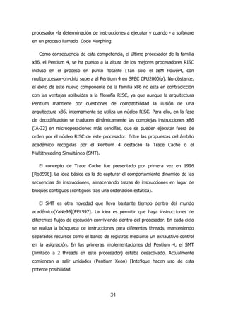 procesador -la determinación de instrucciones a ejecutar y cuando - a software 
en un proceso llamado Code Morphing. 
Como consecuencia de esta competencia, el último procesador de la familia 
x86, el Pentium 4, se ha puesto a la altura de los mejores procesadores RISC 
incluso en el proceso en punto flotante (Tan solo el IBM Power4, con 
multiprocessor-on-chip supera al Pentium 4 en SPEC CPU2000fp). No obstante, 
el éxito de este nuevo componente de la familia x86 no esta en contradicción 
con las ventajas atribuidas a la filosofía RISC, ya que aunque la arquitectura 
Pentium mantiene por cuestiones de compatibilidad la ilusión de una 
arquitectura x86, internamente se utiliza un núcleo RISC. Para ello, en la fase 
de decodificación se traducen dinámicamente las complejas instrucciones x86 
(IA-32) en microoperaciones más sencillas, que se pueden ejecutar fuera de 
orden por el núcleo RISC de este procesador. Entre las propuestas del ámbito 
académico recogidas por el Pentium 4 destacan la Trace Cache o el 
Multithreading Simultáneo (SMT). 
El concepto de Trace Cache fue presentado por primera vez en 1996 
[RoBS96]. La idea básica es la de capturar el comportamiento dinámico de las 
secuencias de instrucciones, almacenando trazas de instrucciones en lugar de 
bloques contiguos (contiguos tras una ordenación estática). 
El SMT es otra novedad que lleva bastante tiempo dentro del mundo 
académico[YaNe95][EELS97]. La idea es permitir que haya instrucciones de 
diferentes flujos de ejecución conviviendo dentro del procesador. En cada ciclo 
se realiza la búsqueda de instrucciones para diferentes threads, manteniendo 
separados recursos como el banco de registros mediante un exhaustivo control 
en la asignación. En las primeras implementaciones del Pentium 4, el SMT 
(limitado a 2 threads en este procesador) estaba desactivado. Actualmente 
comienzan a salir unidades (Pentium Xeon) [Inte9que hacen uso de esta 
potente posibilidad. 
34 
 