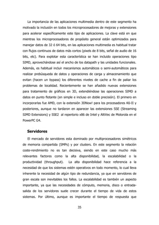 La importancia de las aplicaciones multimedia dentro de este segmento ha 
motivado la inclusión en todos los microprocesadores de mejoras y extensiones 
para acelerar específicamente este tipo de aplicaciones. La clave está en que 
mientras los microprocesadores de propósito general están optimizados para 
manejar datos de 32 ó 64 bits, en las aplicaciones multimedia es habitual tratar 
con flujos continuos de datos más cortos (pixels de 8 bits, señal de audio de 16 
bits, etc). Para explotar esta característica se han incluido operaciones tipo 
SIMD, aprovechándose así el ancho de los datapath y las unidades funcionales. 
Además, es habitual incluir mecanismos automáticos o semi-automáticos para 
realizar prebúsqueda de datos y operaciones de carga y almacenamiento que 
evitan (hacen un bypass) los diferentes niveles de cache a fin de paliar los 
problemas de localidad. Recientemente se han añadido nuevas extensiones 
para tratamiento de gráficos en 3D, extendiéndose las operaciones SIMD a 
datos en punto flotante (en simple e incluso en doble precisión). El primero en 
incorporarlas fue AMD, con la extensión 3DNow! para los procesadores K6-II y 
posteriores, aunque no tardaron en aparecer las extensiones SSE (Streaming 
SIMD Extensions) y SSE2 al repertorio x86 de Intel y AltiVec de Motorola en el 
PowerPC G4. 
Servidores 
El mercado de servidores esta dominado por multiprocesadores simétricos 
de memoria compartida (SMPs) y por clusters. En este segmento la relación 
coste-rendimiento no es tan decisiva, siendo en este caso mucho más 
relevantes factores como la alta disponibilidad, la escalabilidad o la 
productividad (throughput). La alta disponibilidad hace referencia a la 
necesidad de que los sistemas estén operativos en todo momento, lo cual lleva 
inherente la necesidad de algún tipo de redundancia, ya que en servidores de 
gran escala son inevitables los fallos. La escalabilidad es también un aspecto 
importante, ya que las necesidades de cómputo, memoria, disco o entrada-salida 
de los servidores suele crecer durante el tiempo de vida de estos 
sistemas. Por último, aunque es importante el tiempo de respuesta que 
35 
 
