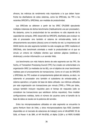 ofrecen, las métricas de rendimiento más importante a la que deben hacer 
frente los diseñadores de estos sistemas, como los SPECrate, los TPC o los 
recientes SPECSFS y SPECWeb, son medidas de productividad. 
Los SPECrate se obtienen a partir de los SPEC CPU2000 ejecutando 
múltiples instancias de dichos benchmarks (habitualmente una por procesador). 
No obstante, como la productividad de los servidores no sólo depende de la 
capacidad de computo, SPEC desarrolló los SPECSFS, diseñados para evaluar no 
sólo el procesador sino también el sistema de entrada-salida, tanto el 
almacenamiento secundario (discos) como el interfaz de red. La importancia del 
WWW dentro de este segmento también ha sido recogida por SPEC mediante el 
SPECWeb, otro benchmark orientado a medir la productividad en el que se 
simula un entono de múltiples clientes que solicitan páginas (estáticas y 
dinámicas) y envían información a un servidor Web. 
Los benchmarks con más historia dentro de este segmento son los TPC. De 
hecho, el Transaction Processing Council (TPC) fue creado con anterioridad a la 
organización SPEC (a mediados de los 80), con el objetivo de crear benchmarks 
realistas para el procesamiento de transacciones. Como en el caso de SPECSFS 
y SPECWeb, los TPC evalúan el comportamiento global del sistema, es decir, no 
solamente el procesador sino también el subsistema de entrada-salida, el 
sistema operativo y el gestor de base de datos utilizado. Las métricas utilizadas 
por esta organización son transacciones por minuto (TPM) y TPMs por dolar, 
aunque también incluyen requisitos para el tiempo de respuesta (sólo se 
consideran las transacciones que satisfacen dichos requisitos). Para modelar 
configuraciones realistas, tanto el número de usuarios como el tamaño de la 
base de datos se escala con la potencia del servidor. 
Entre los microprocesadores utilizados en este segmento se encuentra la 
gama Pentium Xeon de Intel, y otros microprocesadores tipo RISC (también 
disponibles en el mercado de estaciones de trabajo) como el UltraSPARC III de 
SUN, el Power 4 de IBM, el HP PA-8700, el Alpha 21264 y el MIPS R14000 
36 
 