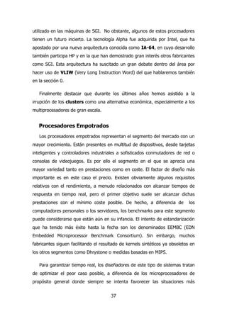 utilizado en las máquinas de SGI. No obstante, algunos de estos procesadores 
tienen un futuro incierto. La tecnología Alpha fue adquirida por Intel, que ha 
apostado por una nueva arquitectura conocida como IA-64, en cuyo desarrollo 
también participa HP y en la que han demostrado gran interés otros fabricantes 
como SGI. Esta arquitectura ha suscitado un gran debate dentro del área por 
hacer uso de VLIW (Very Long Instruction Word) del que hablaremos también 
en la sección 0. 
Finalmente destacar que durante los últimos años hemos asistido a la 
irrupción de los clusters como una alternativa económica, especialmente a los 
multiprocesadores de gran escala. 
Procesadores Empotrados 
Los procesadores empotrados representan el segmento del mercado con un 
mayor crecimiento. Están presentes en multitud de dispositivos, desde tarjetas 
inteligentes y controladores industriales a sofisticados conmutadores de red o 
consolas de videojuegos. Es por ello el segmento en el que se aprecia una 
mayor variedad tanto en prestaciones como en coste. El factor de diseño más 
importante es en este caso el precio. Existen obviamente algunos requisitos 
relativos con el rendimiento, a menudo relacionados con alcanzar tiempos de 
respuesta en tiempo real, pero el primer objetivo suele ser alcanzar dichas 
prestaciones con el mínimo coste posible. De hecho, a diferencia de los 
computadores personales o los servidores, los benchmarks para este segmento 
puede considerarse que están aún en su infancia. El intento de estandarización 
que ha tenido más éxito hasta la fecha son los denominados EEMBC (EDN 
Embedded Microprocessor Benchmark Consortium). Sin embargo, muchos 
fabricantes siguen facilitando el resultado de kernels sintéticos ya obsoletos en 
los otros segmentos como Dhrystone o medidas basadas en MIPS. 
Para garantizar tiempo real, los diseñadores de este tipo de sistemas tratan 
de optimizar el peor caso posible, a diferencia de los microprocesadores de 
propósito general donde siempre se intenta favorecer las situaciones más 
37 
 