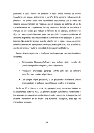 probables a costa incluso de penalizar al resto. Otros factores de diseño 
importantes en algunas aplicaciones el tamaño de la memoria y el consumo de 
potencia. El primer factor esta relacionado directamente con el coste del 
sistema, aunque también se relaciona con el consumo de potencia al ser la 
memoria uno de los componentes de mayor consumo. Este factor se traslada a 
menudo en un énfasis por reducir el tamaño de los códigos, existiendo en 
algunos casos soporte hardware para este propósito. La preocupación por el 
consumo de potencia esta relacionada en la mayoría de los casos por el uso de 
baterías. No obstante también guarda relación con el coste, ya que un menor 
consumo permite por ejemplo utilizar empaquetados plásticos, más económicos 
que los cerámicos, y evita la necesidad de incorporar ventiladores. 
Dentro de este segmento, el diseñador puede optar por tres aproximaciones 
38 
diferentes: 
· Combinación Hardware/Software que incluye algún circuito de 
propósito específico integrado junto a algún core. 
· Procesador empotrado genérico (off-the-self) con el software 
específico para resolver el problema. 
· DSP (Digital signal processor) o un procesador multimedia (media 
processor) con el software específico para resolver el problema. 
En En los 90 la diferencia entre microprocesadores y microcontroladores se 
ha ensanchado cada vez más. Los primeros buscan aumentar su rendimiento y 
los segundos se concentran en disminuir el coste y aumentar la integración del 
sistema, incluyendo en el mismo chip funciones analógicas, todo tipo de 
memorias y sensores. 
 