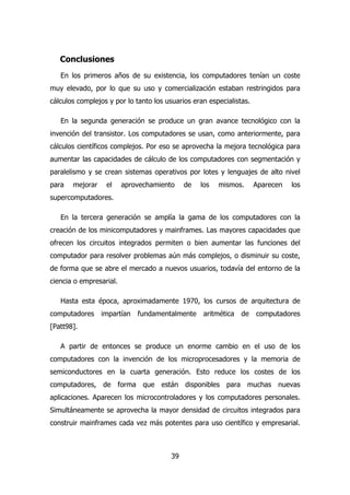 Conclusiones 
En los primeros años de su existencia, los computadores tenían un coste 
muy elevado, por lo que su uso y comercialización estaban restringidos para 
cálculos complejos y por lo tanto los usuarios eran especialistas. 
En la segunda generación se produce un gran avance tecnológico con la 
invención del transistor. Los computadores se usan, como anteriormente, para 
cálculos científicos complejos. Por eso se aprovecha la mejora tecnológica para 
aumentar las capacidades de cálculo de los computadores con segmentación y 
paralelismo y se crean sistemas operativos por lotes y lenguajes de alto nivel 
para mejorar el aprovechamiento de los mismos. Aparecen los 
supercomputadores. 
En la tercera generación se amplía la gama de los computadores con la 
creación de los minicomputadores y mainframes. Las mayores capacidades que 
ofrecen los circuitos integrados permiten o bien aumentar las funciones del 
computador para resolver problemas aún más complejos, o disminuir su coste, 
de forma que se abre el mercado a nuevos usuarios, todavía del entorno de la 
ciencia o empresarial. 
Hasta esta época, aproximadamente 1970, los cursos de arquitectura de 
computadores impartían fundamentalmente aritmética de computadores 
[Patt98]. 
A partir de entonces se produce un enorme cambio en el uso de los 
computadores con la invención de los microprocesadores y la memoria de 
semiconductores en la cuarta generación. Esto reduce los costes de los 
computadores, de forma que están disponibles para muchas nuevas 
aplicaciones. Aparecen los microcontroladores y los computadores personales. 
Simultáneamente se aprovecha la mayor densidad de circuitos integrados para 
construir mainframes cada vez más potentes para uso científico y empresarial. 
39 
 