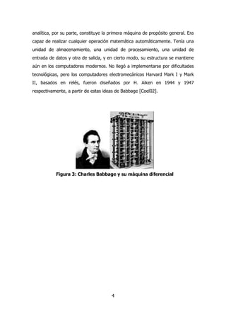 analítica, por su parte, constituye la primera máquina de propósito general. Era 
capaz de realizar cualquier operación matemática automáticamente. Tenía una 
unidad de almacenamiento, una unidad de procesamiento, una unidad de 
entrada de datos y otra de salida, y en cierto modo, su estructura se mantiene 
aún en los computadores modernos. No llegó a implementarse por dificultades 
tecnológicas, pero los computadores electromecánicos Harvard Mark I y Mark 
II, basados en relés, fueron diseñados por H. Aiken en 1944 y 1947 
respectivamente, a partir de estas ideas de Babbage [Coel02]. 
Figura 3: Charles Babbage y su máquina diferencial 
4 
 