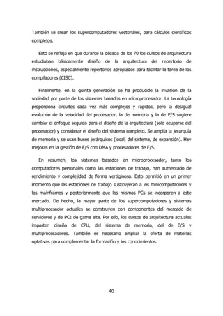 También se crean los supercomputadores vectoriales, para cálculos científicos 
complejos. 
Esto se refleja en que durante la década de los 70 los cursos de arquitectura 
estudiaban básicamente diseño de la arquitectura del repertorio de 
instrucciones, especialmente repertorios apropiados para facilitar la tarea de los 
compiladores (CISC). 
Finalmente, en la quinta generación se ha producido la invasión de la 
sociedad por parte de los sistemas basados en microprocesador. La tecnología 
proporciona circuitos cada vez más complejos y rápidos, pero la desigual 
evolución de la velocidad del procesador, la de memoria y la de E/S sugiere 
cambiar el enfoque seguido para el diseño de la arquitectura (sólo ocuparse del 
procesador) y considerar el diseño del sistema completo. Se amplía la jerarquía 
de memoria y se usan buses jerárquicos (local, del sistema, de expansión). Hay 
mejoras en la gestión de E/S con DMA y procesadores de E/S. 
En resumen, los sistemas basados en microprocesador, tanto los 
computadores personales como las estaciones de trabajo, han aumentado de 
rendimiento y complejidad de forma vertiginosa. Esto permitió en un primer 
momento que las estaciones de trabajo sustituyeran a los minicomputadores y 
las mainframes y posteriormente que los mismos PCs se incorporen a este 
mercado. De hecho, la mayor parte de los supercomputadores y sistemas 
multiprocesador actuales se construyen con componentes del mercado de 
servidores y de PCs de gama alta. Por ello, los cursos de arquitectura actuales 
imparten diseño de CPU, del sistema de memoria, del de E/S y 
multiprocesadores. También es necesario ampliar la oferta de materias 
optativas para complementar la formación y los conocimientos. 
40 
 