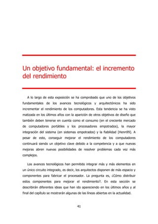 Un objetivo fundamental: el incremento 
del rendimiento 
A lo largo de esta exposición se ha comprobado que uno de los objetivos 
fundamentales de los avances tecnológicos y arquitectónicos ha sido 
incrementar el rendimiento de los computadores. Esta tendencia se ha visto 
matizada en los últimos años con la aparición de otros objetivos de diseño que 
también deben tenerse en cuenta como el consumo (en el creciente mercado 
de computadores portátiles y los procesadores empotrados), la mayor 
integración del sistema (en sistemas empotrados) y la fiabilidad [Henn99]. A 
pesar de esto, conseguir mejorar el rendimiento de los computadores 
continuará siendo un objetivo clave debido a la competencia y a que nuevas 
mejoras abren nuevas posibilidades de resolver problemas cada vez más 
complejos. 
Los avances tecnológicos han permitido integrar más y más elementos en 
un único circuito integrado, es decir, los arquitectos disponen de más espacio y 
componentes para fabricar el procesador. La pregunta es, ¿Cómo distribuir 
estos componentes para mejorar el rendimiento?. En esta sección se 
describirán diferentes ideas que han ido apareciendo en los últimos años y al 
final del capítulo se mostrarán algunas de las líneas abiertas en la actualidad. 
41 
 