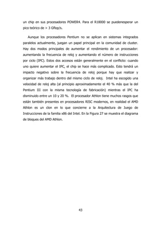 un chip en sus procesadores POWER4. Para el R18000 se puedenesperar un 
pico teórico de > 3 Gflop/s. 
Aunque los procesadores Pentium no se aplican en sistemas integrados 
paralelos actualmente, juegan un papel principal en la comunidad de cluster. 
Hay dos modos principales de aumentar el rendimiento de un procesador: 
aumentando la frecuencia de reloj y aumentando el número de instrucciones 
por ciclo (IPC). Estos dos accesos están generalmente en el conflicto: cuando 
uno quiere aumentar el IPC, el chip se hace más complicado. Esto tendrá un 
impacto negativo sobre la frecuencia de reloj porque hay que realizar y 
organizar más trabajo dentro del mismo ciclo de reloj. Intel ha escogido una 
velocidad de reloj alta (al principio aproximadamente el 40 % más que la del 
Pentium III con la misma tecnología de fabricación) mientras el IPC ha 
disminuido entre un 10 y 20 %. El procesador Athlon tiene muchos rasgos que 
están también presentes en procesadores RISC modernos, en realidad el AMD 
Athlon es un clon en lo que concierne a la Arquitectura de Juego de 
Instrucciones de la familia x86 del Intel. En la Figura 27 se muestra el diagrama 
de bloques del AMD Athlon. 
43 
 