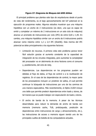 Figura 27: Diagrama de Bloques del AMD Athlon 
El principal problema que plantea este tipo de arquitecturas desde el punto 
de vista del rendimiento, es el bajo aprovechamiento del ILP potencial en la 
ejecución de programas reales. Algunos estudios muestran que una máquina 
hipotética con un ancho de 2 instrucciones (es decir, una que es capaz de 
emitir y completar un máximo de 2 instrucciones en un solo ciclo de máquina) 
alcanza un promedio de instrucciones por ciclo (IPC) de entre 0,65 y 1,40. En 
cambio, una máquina hipotética similar con un ancho de 6 instrucciones podría 
alcanzar como máximo entre 1,2 y 2,4 IPC [Oluk96]. Esta merma del IPC 
potencial se debe principalmente a los siguientes factores: 
· Limitación de recursos. A primera vista este problema parece tener 
fácil solución gracias al aumento constante de la capacidad de 
integración de los circuitos integrados, pero aumentar la complejidad 
del procesador va en detrimento de otros factores como el consumo 
y, posiblemente, del ciclo de reloj. 
· Dependencias. Las dependencias en los programas pueden ser 
debidas al flujo de datos, al flujo de control o a la reutilización de 
registros. En el caso de las dependencias de control, la mayor parte 
de los procesadores incluyen un predictor de saltos, el cual permite 
continuar la búsqueda de instrucciones por uno de los caminos de 
una manera especulativa. Más recientemente, el Alpha 21264 incluye 
una tabla que permite predecir dependencias entre loads y stores, de 
tal manera que se puede trabajar con especulación de loads y stores. 
· El ancho de banda de la memoria. A pesar de las técnicas 
desarrolladas para reducir la demanda de ancho de banda con 
memoria (memoria cache, TLB, prebúsqueda, predicción de 
dependencias entre instrucciones de carga y almacenamiento, etc.), 
las instrucciones de acceso a memoria siguen siendo uno de los 
principales cuellos de botella de los computadores actuales. 
45 
 