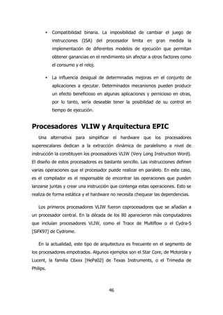 · Compatibilidad binaria. La imposibilidad de cambiar el juego de 
instrucciones (ISA) del procesador limita en gran medida la 
implementación de diferentes modelos de ejecución que permitan 
obtener ganancias en el rendimiento sin afectar a otros factores como 
el consumo y el reloj. 
· La influencia desigual de determinadas mejoras en el conjunto de 
aplicaciones a ejecutar. Determinados mecanismos pueden producir 
un efecto beneficioso en algunas aplicaciones y pernicioso en otras, 
por lo tanto, sería deseable tener la posibilidad de su control en 
tiempo de ejecución. 
Procesadores VLIW y Arquitectura EPIC 
Una alternativa para simplificar el hardware que los procesadores 
superescalares dedican a la extracción dinámica de paralelismo a nivel de 
instrucción la constituyen los procesadores VLIW (Very Long Instruction Word). 
El diseño de estos procesadores es bastante sencillo. Las instrucciones definen 
varias operaciones que el procesador puede realizar en paralelo. En este caso, 
es el compilador es el responsable de encontrar las operaciones que pueden 
lanzarse juntas y crear una instrucción que contenga estas operaciones. Esto se 
realiza de forma estática y el hardware no necesita chequear las dependencias. 
Los primeros procesadores VLIW fueron coprocesadores que se añadían a 
un procesador central. En la década de los 80 aparecieron más computadores 
que incluían procesadores VLIW, como el Trace de Multiflow o el Cydra-5 
[SiFK97] de Cydrome. 
En la actualidad, este tipo de arquitectura es frecuente en el segmento de 
los procesadores empotrados. Algunos ejemplos son el Star Core, de Motorola y 
Lucent, la familia C6xxx [HePa02] de Texas Instruments, o el Trimedia de 
Philips. 
46 
 