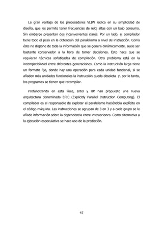 La gran ventaja de los procesadores VLIW radica en su simplicidad de 
diseño, que les permite tener frecuencias de reloj altas con un bajo consumo. 
Sin embargo presentan dos inconvenientes claros. Por un lado, el compilador 
tiene todo el peso en la obtención del paralelismo a nivel de instrucción. Como 
éste no dispone de toda la información que se genera dinámicamente, suele ser 
bastante conservador a la hora de tomar decisiones. Esto hace que se 
requieran técnicas sofisticadas de compilación. Otro problema está en la 
incompatibilidad entre diferentes generaciones. Como la instrucción larga tiene 
un formato fijo, donde hay una operación para cada unidad funcional, si se 
añaden más unidades funcionales la instrucción queda obsoleta y, por lo tanto, 
los programas se tienen que recompilar. 
Profundizando en esta línea, Intel y HP han propuesto una nueva 
arquitectura denominada EPIC (Explicitly Parallel Instruction Computing). El 
compilador es el responsable de explotar el paralelismo haciéndolo explícito en 
el código máquina. Las instrucciones se agrupan de 3 en 3 y a cada grupo se le 
añade información sobre la dependencia entre instrucciones. Como alternativa a 
la ejecución especulativa se hace uso de la predicción. 
47 
 