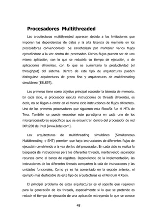 Procesadores Multithreaded 
Las arquitecturas multithreaded aparecen debido a las limitaciones que 
imponen las dependencias de datos y la alta latencia de memoria en los 
procesadores convencionales. Se caracterizan por mantener varios flujos 
ejecutándose a la vez dentro del procesador. Dichos flujos pueden ser de una 
misma aplicación, con lo que se reduciría su tiempo de ejecución, o de 
aplicaciones diferentes, con lo que se aumentaría la productividad (el 
throughput) del sistema. Dentro de este tipo de arquitecturas pueden 
distinguirse arquitecturas de grano fino y arquitecturas de multithreading 
simultáneo [EELS97]. 
Las primeras tiene como objetivo principal esconder la latencia de memoria. 
En cada ciclo, el procesador ejecuta instrucciones de threads diferentes, es 
decir, no se llegan a emitir en el mismo ciclo instrucciones de flujos diferentes. 
Uno de los primeros procesadores que siguieron esta filosofía fue el MTA de 
Tera. También se puede encontrar este paradigma en cada uno de los 
microprocesadores específicos que se encuentran dentro del procesador de red 
IXP1200 de Intel [www.Intel.com]. 
Las arquitecturas de multithreading simultáneo (Simultaneous 
Multithreading, o SMT) permiten que haya instrucciones de diferentes flujos de 
ejecución conviviendo a la vez dentro del procesador. En cada ciclo se realiza la 
búsqueda de instrucciones para los diferentes threads, manteniendo separados 
recursos como el banco de registros. Dependiendo de la implementación, las 
instrucciones de los diferentes threads comparten la cola de instrucciones y las 
unidades funcionales. Como ya se ha comentado en la sección anterior, el 
ejemplo más destacable de este tipo de arquitecturas es el Pentium 4 Xeon. 
El principal problema de estas arquitecturas es el soporte que requieren 
para la generación de los threads, especialmente si lo que se pretende es 
reducir el tiempo de ejecución de una aplicación extrayendo lo que se conoce 
48 
 