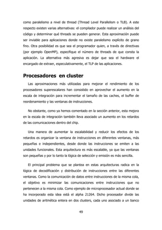 como paralelismo a nivel de thread (Thread Level Parallelism o TLB). A este 
respecto existen varias alternativas: el compilador puede realizar un análisis del 
código y determinar qué threads se pueden generar. Esta aproximación puede 
ser inviable para aplicaciones donde no existe paralelismo explícito de grano 
fino. Otra posibilidad es que sea el programador quien, a través de directivas 
(por ejemplo OpenMP), especifique el número de threads de que consta la 
aplicación. La alternativa más agresiva es dejar que sea el hardware el 
encargado de extraer, especulativamente, el TLP de las aplicaciones. 
Procesadores en cluster 
Las aproximaciones más utilizadas para mejorar el rendimiento de los 
procesadores superescalares han consistido en aprovechar el aumento en la 
escala de integración para incrementar el tamaño de las caches, el buffer de 
reordenamiento y las ventanas de instrucciones. 
No obstante, como ya hemos comentado en la sección anterior, esta mejora 
en la escala de integración también lleva asociado un aumento en los retardos 
de las comunicaciones dentro del chip. 
Una manera de aumentar la escalabilidad y reducir los efectos de los 
retardos es organizar la ventana de instrucciones en diferentes ventanas, más 
pequeñas e independientes, desde donde las instrucciones se emiten a las 
unidades funcionales. Esta arquitectura es más escalable, ya que las ventanas 
son pequeñas y por lo tanto la lógica de selección y emisión es más sencilla. 
El principal problema que se plantea en estas arquitecturas radica en la 
lógica de decodificación y distribución de instrucciones entre las diferentes 
ventanas. Como la comunicación de datos entre instrucciones de la misma cola, 
el objetivo es minimizar las comunicaciones entre instrucciones que no 
pertenecen a la misma cola. Como ejemplo de microprocesador actual donde se 
ha incorporado esta idea está el alpha 21264. Dicho procesador divide las 
unidades de aritmética entera en dos clusters, cada uno asociado a un banco 
49 
 
