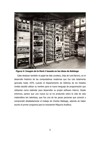 Figura 4: Imagen de la Mark I basada en las ideas de Babbage 
Cabe destacar también el papel de Ada Lovelace, (hija de Lord Byron), en el 
desarrollo histórico de las computadoras modernas que fue casi totalmente 
ignorado hasta 1979, cuando el Departamento de Defensa de los Estados 
Unidos decidió utilizar su nombre para el nuevo lenguaje de programación que 
utilizarían como estándar para desarrollar su propio software interno. Desde 
entonces, parece que una nueva luz se ha producido sobre la vida de esta 
matemática tan talentosa, que fue una de las pocas personas que conoció y 
comprendió detalladamente el trabajo de Charles Babbage, además de haber 
escrito el primer programa para la inexistente Máquina Analítica. 
5 
 