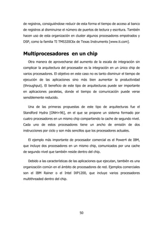 de registros, consiguiéndose reducir de esta forma el tiempo de acceso al banco 
de registros al disminuirse el número de puertos de lectura y escritura. También 
hacen uso de esta organización en cluster algunos procesadores empotrados y 
DSP, como la familia TI TMS320C6x de Texas Instruments [www.ti.com]. 
Multiprocesadores en un chip 
Otra manera de aprovecharse del aumento de la escala de integración sin 
complicar la arquitectura del procesador es la integración en un único chip de 
varios procesadores. El objetivo en este caso no es tanto disminuir el tiempo de 
ejecución de las aplicaciones sino más bien aumentar la productividad 
(throughput). El beneficio de este tipo de arquitecturas puede ser importante 
en aplicaciones paralelas, donde el tiempo de comunicación puede verse 
sensiblemente reducido. 
Una de las primeras propuestas de este tipo de arquitecturas fue el 
Standford Hydra [ONH+96], en el que se propone un sistema formado por 
cuatro procesadores en un mismo chip compartiendo la cache de segundo nivel. 
Cada uno de estos procesadores tiene un ancho de emisión de dos 
instrucciones por ciclo y son más sencillos que los procesadores actuales. 
El ejemplo más importante de procesador comercial es el Power4 de IBM, 
que incluye dos procesadores en un mismo chip, comunicados por una cache 
de segundo nivel que también reside dentro del chip. 
Debido a las características de las aplicaciones que ejecutan, también es una 
organización común en el ámbito de procesadores de red. Ejemplos comerciales 
son el IBM Rainer o el Intel IXP1200, que incluye varios procesadores 
multithreaded dentro del chip. 
50 
 