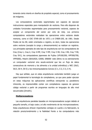teniendo cierto interés en diseños de propósito especial, como el procesamiento 
de imágenes. 
Los computadores vectoriales segmentados son capaces de ejecutar 
instrucciones especiales para manipulación de vectores. Para ello disponen de 
unidades funcionales segmentadas para procesamiento vectorial, capaces de 
aceptar un componente del vector por ciclo de reloj. Los primeros 
computadores vectoriales realizaban las operaciones entre vectores desde 
memoria, como el CDC STAR-100 de 1972 y el CYBER-205, de 1981. Desde 
finales de los 80, están orientados a registro, es decir, todas las operaciones 
sobre vectores (excepto la carga y almacenamiento) se realizan en registros. 
Los principales ejemplos de este tipo de arquitecturas son los computadores de 
Cray (Cray-1, Cray-2, Cray X-MP, Cray Y-MP, Cray C-90, Cray J-90, Cray T-90, 
Cray SV1), los computadores japoneses de Fujitsu (VP100/200, VPP300/700, 
VPP5000), Hitachi (S810/820, S3000, SR8000 -este último no es estrictamente 
un computador vectorial sino seudo-vectorial que lee un flujo de datos 
consecutivos de memoria y los alimenta a la unidad aritmética) y NEC (SX/2, 
SX/3, SX-4, SX-5) y los minicomputadores Convex (C-1, C-2, C-3, C-4). 
Hay que señalar, que en estas arquitecturas vectoriales también juega un 
papel fundamental la tecnología de compiladores, ya que para poder ejecutar 
en estas máquinas las aplicaciones científicas extrayendo su paralelismo 
inherente, es imprescindible contar con compiladores capaces de generar 
código vectorial a partir de programas escritos en lenguajes de alto nivel 
secuenciales [Zima91]. 
52 
Multiprocesadores 
Las arquitecturas paralelas basadas en microprocesadores surgen debido al 
pequeño tamaño, el bajo coste y el alto rendimiento de los microprocesadores. 
Estas arquitecturas ofrecen importantes ventajas en cuanto a la fabricación, la 
relación precio/rendimiento y la fiabilidad frente a los computadores más 
 