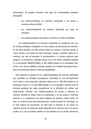 tradicionales. Se pueden encontrar tres tipos de computadores paralelos 
[Hwang93] 
· Los multiprocesadores de memoria compartida o de acceso a 
53 
memoria uniforme (UMA) 
· Los multicomputadores de memoria distribuida por paso de 
mensajes. 
· Los multiprocesadores de acceso a memoria no uniforme (NUMA) 
Los multiprocesadores de memoria compartida se caracterizan por que 
los microprocesadores comparten un único espacio de direcciones de memoria. 
Se les llama también de UMA porque todos los accesos a memoria tardan el 
mismo tiempo. Las tareas de cada procesador pueden compartir datos de la 
memoria, por eso es necesaria la sincronización y el acceso exclusivo para 
asegurar la consistencia. Ejemplos típicos son el SG Power Challenge (basado 
en el procesador R8000/R10000), el DEC 80000 basado en el procesador DEC 
21164 y Sun Server 10000.Su principal ventaja es la facilidad de programación. 
Como inconveniente tienen su falta de escalabilidad. 
Esto potenció el estudio de los multicomputadores de memoria distribuida 
que consistían en múltiples procesadores conectados en red principalmente 
como malla o como hipercubo. Ejemplos típicos son el IBM SP2 basado en el 
procesador Power-2 o el Vpp 5000 basado en un procesador vectorial VLSI El 
principal problema de estas arquitecturas es la dificultad de realizar una 
programación eficiente. Los multiprocesadores de acceso a memoria no 
uniforme (NUMA) se sitúan entre los distribuidos y los de acceso a memoria 
uniforme y se caracterizan por tener espacios de memoria virtual únicos. Es 
decir, su memoria física esta distribuida pero, desde el punto de vista lógico, es 
un solo espacio de direcciones. En este caso la memoria es de acceso no 
uniforme porque el tiempo de acceso depende de la memoria local a la que se 
acceda. A su vez se pueden clasificar en los sistemas que no tienen coherencia 
 