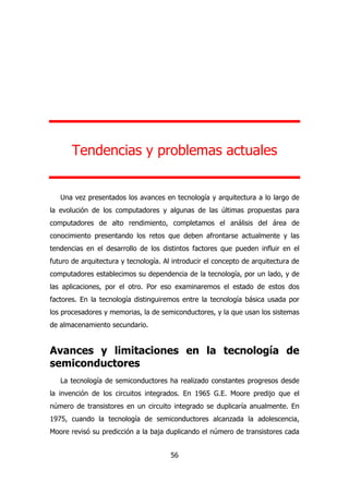 Tendencias y problemas actuales 
Una vez presentados los avances en tecnología y arquitectura a lo largo de 
la evolución de los computadores y algunas de las últimas propuestas para 
computadores de alto rendimiento, completamos el análisis del área de 
conocimiento presentando los retos que deben afrontarse actualmente y las 
tendencias en el desarrollo de los distintos factores que pueden influir en el 
futuro de arquitectura y tecnología. Al introducir el concepto de arquitectura de 
computadores establecimos su dependencia de la tecnología, por un lado, y de 
las aplicaciones, por el otro. Por eso examinaremos el estado de estos dos 
factores. En la tecnología distinguiremos entre la tecnología básica usada por 
los procesadores y memorias, la de semiconductores, y la que usan los sistemas 
de almacenamiento secundario. 
Avances y limitaciones en la tecnología de 
semiconductores 
La tecnología de semiconductores ha realizado constantes progresos desde 
la invención de los circuitos integrados. En 1965 G.E. Moore predijo que el 
número de transistores en un circuito integrado se duplicaría anualmente. En 
1975, cuando la tecnología de semiconductores alcanzada la adolescencia, 
Moore revisó su predicción a la baja duplicando el número de transistores cada 
56 
 