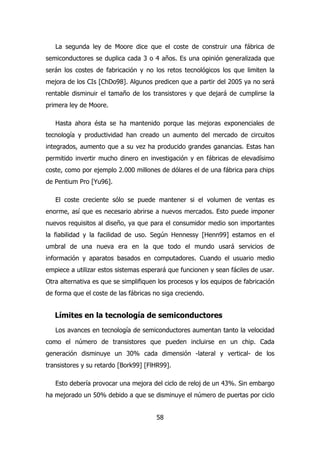 La segunda ley de Moore dice que el coste de construir una fábrica de 
semiconductores se duplica cada 3 o 4 años. Es una opinión generalizada que 
serán los costes de fabricación y no los retos tecnológicos los que limiten la 
mejora de los CIs [ChDo98]. Algunos predicen que a partir del 2005 ya no será 
rentable disminuir el tamaño de los transistores y que dejará de cumplirse la 
primera ley de Moore. 
Hasta ahora ésta se ha mantenido porque las mejoras exponenciales de 
tecnología y productividad han creado un aumento del mercado de circuitos 
integrados, aumento que a su vez ha producido grandes ganancias. Estas han 
permitido invertir mucho dinero en investigación y en fábricas de elevadísimo 
coste, como por ejemplo 2.000 millones de dólares el de una fábrica para chips 
de Pentium Pro [Yu96]. 
El coste creciente sólo se puede mantener si el volumen de ventas es 
enorme, así que es necesario abrirse a nuevos mercados. Esto puede imponer 
nuevos requisitos al diseño, ya que para el consumidor medio son importantes 
la fiabilidad y la facilidad de uso. Según Hennessy [Henn99] estamos en el 
umbral de una nueva era en la que todo el mundo usará servicios de 
información y aparatos basados en computadores. Cuando el usuario medio 
empiece a utilizar estos sistemas esperará que funcionen y sean fáciles de usar. 
Otra alternativa es que se simplifiquen los procesos y los equipos de fabricación 
de forma que el coste de las fábricas no siga creciendo. 
Límites en la tecnología de semiconductores 
Los avances en tecnología de semiconductores aumentan tanto la velocidad 
como el número de transistores que pueden incluirse en un chip. Cada 
generación disminuye un 30% cada dimensión -lateral y vertical- de los 
transistores y su retardo [Bork99] [FlHR99]. 
Esto debería provocar una mejora del ciclo de reloj de un 43%. Sin embargo 
ha mejorado un 50% debido a que se disminuye el número de puertas por ciclo 
58 
 