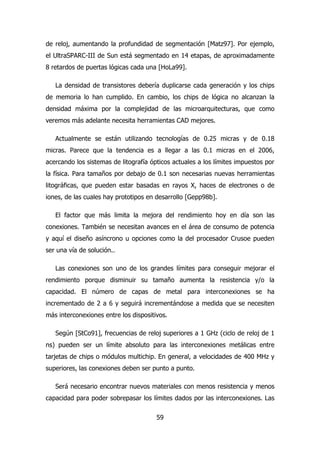 de reloj, aumentando la profundidad de segmentación [Matz97]. Por ejemplo, 
el UltraSPARC-III de Sun está segmentado en 14 etapas, de aproximadamente 
8 retardos de puertas lógicas cada una [HoLa99]. 
La densidad de transistores debería duplicarse cada generación y los chips 
de memoria lo han cumplido. En cambio, los chips de lógica no alcanzan la 
densidad máxima por la complejidad de las microarquitecturas, que como 
veremos más adelante necesita herramientas CAD mejores. 
Actualmente se están utilizando tecnologías de 0.25 micras y de 0.18 
micras. Parece que la tendencia es a llegar a las 0.1 micras en el 2006, 
acercando los sistemas de litografía ópticos actuales a los límites impuestos por 
la física. Para tamaños por debajo de 0.1 son necesarias nuevas herramientas 
litográficas, que pueden estar basadas en rayos X, haces de electrones o de 
iones, de las cuales hay prototipos en desarrollo [Gepp98b]. 
El factor que más limita la mejora del rendimiento hoy en día son las 
conexiones. También se necesitan avances en el área de consumo de potencia 
y aquí el diseño asíncrono u opciones como la del procesador Crusoe pueden 
ser una vía de solución.. 
Las conexiones son uno de los grandes límites para conseguir mejorar el 
rendimiento porque disminuir su tamaño aumenta la resistencia y/o la 
capacidad. El número de capas de metal para interconexiones se ha 
incrementado de 2 a 6 y seguirá incrementándose a medida que se necesiten 
más interconexiones entre los dispositivos. 
Según [StCo91], frecuencias de reloj superiores a 1 GHz (ciclo de reloj de 1 
ns) pueden ser un límite absoluto para las interconexiones metálicas entre 
tarjetas de chips o módulos multichip. En general, a velocidades de 400 MHz y 
superiores, las conexiones deben ser punto a punto. 
Será necesario encontrar nuevos materiales con menos resistencia y menos 
capacidad para poder sobrepasar los límites dados por las interconexiones. Las 
59 
 