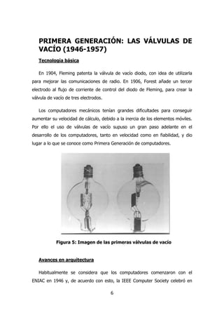 PRIMERA GENERACIÓN: LAS VÁLVULAS DE 
VACÍO (1946-1957) 
Tecnología básica 
En 1904, Fleming patenta la válvula de vacío diodo, con idea de utilizarla 
para mejorar las comunicaciones de radio. En 1906, Forest añade un tercer 
electrodo al flujo de corriente de control del diodo de Fleming, para crear la 
válvula de vacío de tres electrodos. 
Los computadores mecánicos tenían grandes dificultades para conseguir 
aumentar su velocidad de cálculo, debido a la inercia de los elementos móviles. 
Por ello el uso de válvulas de vacío supuso un gran paso adelante en el 
desarrollo de los computadores, tanto en velocidad como en fiabilidad, y dio 
lugar a lo que se conoce como Primera Generación de computadores. 
Figura 5: Imagen de las primeras válvulas de vacío 
6 
Avances en arquitectura 
Habitualmente se considera que los computadores comenzaron con el 
ENIAC en 1946 y, de acuerdo con esto, la IEEE Computer Society celebró en 
 