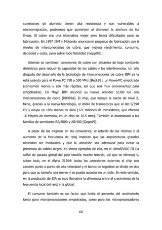conexiones de aluminio tienen alta resistencia y son vulnerables a 
electromigración, problemas que aumentan al disminuir la anchura de las 
líneas. El cobre era una alternativa mejor pero había dificultades para su 
fabricación. En 1997 IBM y Motorola anunciaron procesos de fabricación con 6 
niveles de interconexiones de cobre, que mejora rendimiento, consumo, 
densidad y coste, pero sobre todo fiabilidad [Gepp98b]. 
Además se combinan conexiones de cobre con aislantes de baja constante 
dieléctrica para reducir la capacidad de los cables y las interferencias. Un año 
después del desarrollo de la tecnología de interconexiones de cobre IBM ya la 
está usando para el PowerPC 750 a 500 MHz [Beck93], un PowerPC empotrado 
(consumen menos y son más rápidas, así que son muy convenientes para 
empotrados). En Mayo IBM anunció su nuevo servidor S/390 G6 con 
interconexiones de cobre [IBM99a]. El chip, que incluye la cache de nivel 2, 
tiene, gracias a la nueva tecnología, el doble de transistores que el del S/390 
G5 y ocupa un 10% menos de área (121 millones de transistores, que ofrecen 
16 Mbytes de memoria, en un chip de 16.5 mm). También lo incorporará a las 
familias de servidores RS/6000 y AS/400 [Gepp99]. 
A pesar de las mejoras en las conexiones, el retardo de las mismas y el 
aumento de la frecuencia de reloj implican que las arquitecturas grandes 
necesitan ser modulares y que la ubicación sea adecuada para evitar la 
presencia de cables largos. Ya vimos ejemplos de ello, en el UltraSPARC-III (la 
señal de parada global del pipe tendría mucho retardo, así que se elimina) y, 
sobre todo, en el Alpha 21264: todas las conexiones externas al chip son 
canales punto a punto de alta velocidad y el banco de registros se divide en dos 
para que su tamaño sea menor y se pueda acceder en un ciclo. En este sentido, 
en la predicción de SIA es muy llamativa la diferencia entre el crecimiento de la 
frecuencia local del reloj y la global. 
El consumo también es un factor que limita el aumento del rendimiento 
tanto para microprocesadores empotrados, como para los microprocesadores 
60 
 