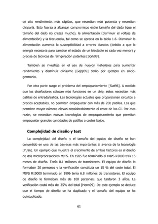 de alto rendimiento, más rápidos, que necesitan más potencia y necesitan 
disiparla. Esto fuerza a alcanzar compromisos entre tamaño del dado (que el 
tamaño del dado no crezca mucho), la alimentación (disminuir el voltaje de 
alimentación) y la frecuencia, tal como se aprecia en la tabla 1.6. Disminuir la 
alimentación aumenta la susceptibilidad a errores blandos (debido a que la 
energía necesaria para cambiar el estado de un biestable es cada vez menor) y 
precisa de técnicas de refrigeración potentes [Bork99]. 
También se investiga en el uso de nuevos materiales para aumentar 
rendimiento y disminuir consumo [Gepp99] como por ejemplo en silicio-germanio. 
Por otra parte surge el problema del empaquetamiento [Slat96]. A medida 
que los diseñadores colocan más funciones en un chip, éstos necesitan más 
patillas de entrada/salida. Las tecnologías actuales que proporcionan circuitos a 
precios aceptables, no permiten empaquetar con más de 200 patillas. Las que 
permiten mayor número elevan considerablemente el coste de los CI. Por esta 
razón, se necesitan nuevas tecnologías de empaquetamiento que permitan 
empaquetar grandes cantidades de patillas a costes bajos. 
Complejidad de diseño y test 
La complejidad del diseño y el tamaño del equipo de diseño se han 
convertido en una de las barreras más importantes al avance de la tecnología 
[Yu96]. Un ejemplo que muestra el crecimiento de ambos factores es el diseño 
de dos microprocesadores MIPS. En 1985 fue terminado el MIPS R2000 tras 15 
meses de diseño. Tenía 0.1 millones de transistores. El equipo de diseño lo 
formaban 20 personas y la verificación constituía un 15 % del coste total. El 
MIPS R10000 terminado en 1996 tenía 6.8 millones de transistores. El equipo 
de diseño lo formaban más de 100 personas, que tardaron 3 años. La 
verificación costó más del 35% del total [Henn99]. De este ejemplo se deduce 
que el tiempo de diseño se ha duplicado y el tamaño del equipo se ha 
quintuplicado. 
61 
 