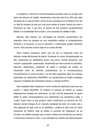 La validación y test de los microprocesadores actuales cada vez ocupan más 
parte del esfuerzo de diseño. Actualmente consumen del 40 al 50% del coste 
de diseño de un chip de Intel y el 6% de los transistores en el Pentium Pro. Por 
un lado los equipos de test son más caros debido al mayor número de pines y 
frecuencia de reloj. Y por otro, el tiempo de test aumenta constantemente 
debido a la complejidad de los chips y a los requisitos de calidad [Yu96]. 
Además, para diseños con tecnologías de tamaños característicos tan 
pequeños como los actuales es muy importante analizar el comportamiento 
temporal y el consumo, ya que la ubicación y conexionado pueden afectarles 
mucho. Esto presenta nuevos retos en el campo del test. 
Otras mejoras necesarias tienen que ver con la integración entre los 
distintos niveles del proceso de diseño. Al planear un nuevo microprocesador de 
alto rendimiento los diseñadores tienen que tomar muchas decisiones, que 
incluyen organización superescalar, lanzamiento de instrucciones en desorden, 
ejecución especulativa, predicción de saltos y jerarquía de caches. La 
interacción entre las distintas características de la microarquitectura 
frecuentemente es contra-intuitiva y se formulan preguntas sobre las ventajas 
potenciales de rendimiento [MoWM99]. Los compromisos de diseño complejos 
requieren modelado del rendimiento preciso y a tiempo [LiSh97]. 
Este modelado debe realizarse en varios niveles de abstracción para que sea 
preciso y rápido [BoCA99]. Al empezar el proceso de diseño se usaban 
habitualmente modelos de rendimiento: en este nivel de abstracción se quiere 
definir la mejor microarquitectura que implementa una arquitectura dada, y 
“mejor” quiere decir la que produce mayor rendimiento en términos de CPI. 
Estamos siendo testigos de la creciente necesidad de tener en cuenta más y 
más ligaduras de bajo nivel en el modelado y análisis de alto nivel (en fases 
tempranas de diseño). Esto es debido al aumento de integración de los 
circuitos: los diseños actuales usan muchos millones de transistores que operan 
a frecuencias cercanas al GHz. A esa velocidad los retardos de interconexiones 
62 
 