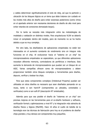 y cables determinan significativamente el ciclo de reloj, así que la partición y 
ubicación de los bloques lógicos es un tema que debe tratarse con cuidado en 
los niveles más altos de diseño para evitar sorpresas posteriores (como vimos 
en el apartado anterior son necesarias decisiones de diseño de alto nivel para 
evitar retardos de conexiones demasiado largos). 
Por lo tanto se necesita más integración entre las metodologías de 
modelado y validación en distintos niveles. Para arquitecturas VLIW se debería 
incluir el compilador dentro del modelo, pero de momento no se ha hecho 
debido a que es muy complejo. 
Por otro lado, los diseñadores de aplicaciones empotradas no están tan 
interesados en el aumento constante de rendimiento sino en integrar más 
funciones en el chip. Al evolucionar hacia el “sistema en un chip” los 
microprocesadores empotrados se especializan, ya que diferentes aplicaciones 
necesitan diferente memoria, controladores de periféricos e interfaces. Esto 
aumenta la demanda de microprocesadores que puedan ser un bloque de un 
ASIC. Varias compañías ofrecen cores de microprocesadores y deben 
proporcionar también otros bloques complejos y herramientas para diseñar, 
depurar, verificar y testear los chips. 
Para que estos componentes complejos (Intelectual Property) puedan ser 
utilizados en otros diseños es necesario que sean diseñados pensando en su 
reuso, tanto si son hard-IP (componentes ya ubicados, conectados y 
verificados) como si son soft-IP (descripción RT sintetizable). 
Además para que sea posible el diseño de “sistemas en un chip” son 
precisas mejoras en las herramientas para el co-diseño hardware y software, 
verificación formal y optimizaciones a nivel RT y la integración más estrecha de 
diseños físicos y lógicos [Mart99]. Hace 10 años el cuello de botella de la 
tecnología eran las técnicas de fabricación pero hoy es el problema de diseñar 
chips grandes y muy densos con componentes muy pequeños. 
63 
 
