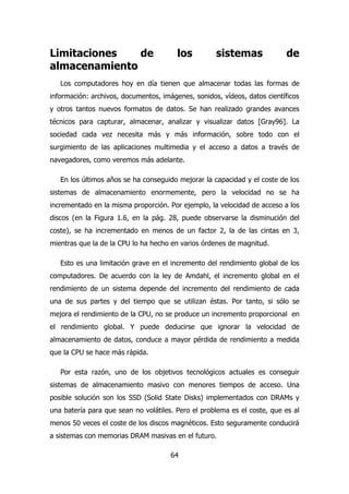 Limitaciones de los sistemas de 
almacenamiento 
Los computadores hoy en día tienen que almacenar todas las formas de 
información: archivos, documentos, imágenes, sonidos, vídeos, datos científicos 
y otros tantos nuevos formatos de datos. Se han realizado grandes avances 
técnicos para capturar, almacenar, analizar y visualizar datos [Gray96]. La 
sociedad cada vez necesita más y más información, sobre todo con el 
surgimiento de las aplicaciones multimedia y el acceso a datos a través de 
navegadores, como veremos más adelante. 
En los últimos años se ha conseguido mejorar la capacidad y el coste de los 
sistemas de almacenamiento enormemente, pero la velocidad no se ha 
incrementado en la misma proporción. Por ejemplo, la velocidad de acceso a los 
discos (en la Figura 1.6, en la pág. 28, puede observarse la disminución del 
coste), se ha incrementado en menos de un factor 2, la de las cintas en 3, 
mientras que la de la CPU lo ha hecho en varios órdenes de magnitud. 
Esto es una limitación grave en el incremento del rendimiento global de los 
computadores. De acuerdo con la ley de Amdahl, el incremento global en el 
rendimiento de un sistema depende del incremento del rendimiento de cada 
una de sus partes y del tiempo que se utilizan éstas. Por tanto, si sólo se 
mejora el rendimiento de la CPU, no se produce un incremento proporcional en 
el rendimiento global. Y puede deducirse que ignorar la velocidad de 
almacenamiento de datos, conduce a mayor pérdida de rendimiento a medida 
que la CPU se hace más rápida. 
Por esta razón, uno de los objetivos tecnológicos actuales es conseguir 
sistemas de almacenamiento masivo con menores tiempos de acceso. Una 
posible solución son los SSD (Solid State Disks) implementados con DRAMs y 
una batería para que sean no volátiles. Pero el problema es el coste, que es al 
menos 50 veces el coste de los discos magnéticos. Esto seguramente conducirá 
a sistemas con memorias DRAM masivas en el futuro. 
64 
 