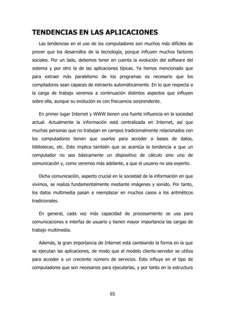 TENDENCIAS EN LAS APLICACIONES 
Las tendencias en el uso de los computadores son muchos más difíciles de 
prever que los desarrollos de la tecnología, porque influyen muchos factores 
sociales. Por un lado, debemos tener en cuenta la evolución del software del 
sistema y por otro la de las aplicaciones típicas. Ya hemos mencionado que 
para extraer más paralelismo de los programas es necesario que los 
compiladores sean capaces de extraerlo automáticamente. En lo que respecta a 
la carga de trabajo veremos a continuación distintos aspectos que influyen 
sobre ella, aunque su evolución es con frecuencia sorprendente. 
En primer lugar Internet y WWW tienen una fuerte influencia en la sociedad 
actual. Actualmente la información está centralizada en Internet, así que 
muchas personas que no trabajan en campos tradicionalmente relacionados con 
los computadores tienen que usarlos para acceder a bases de datos, 
bibliotecas, etc. Esto implica también que se acentúa la tendencia a que un 
computador no sea básicamente un dispositivo de cálculo sino uno de 
comunicación y, como veremos más adelante, a que el usuario no sea experto. 
Dicha comunicación, aspecto crucial en la sociedad de la información en que 
vivimos, se realiza fundamentalmente mediante imágenes y sonido. Por tanto, 
los datos multimedia pasan a reemplazar en muchos casos a los aritméticos 
tradicionales. 
En general, cada vez más capacidad de procesamiento se usa para 
comunicaciones e interfaz de usuario y tienen mayor importancia las cargas de 
trabajo multimedia. 
Además, la gran importancia de Internet está cambiando la forma en la que 
se ejecutan las aplicaciones, de modo que el modelo cliente-servidor se utiliza 
para acceder a un creciente número de servicios. Esto influye en el tipo de 
computadores que son necesarios para ejecutarlas, y por tanto en la estructura 
65 
 