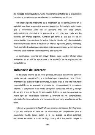 del mercado de computadores. Como mencionamos al hablar de la evolución de 
los mismos, actualmente se transforma todo en clientes y servidores. 
Un tercer aspecto importante es la integración de los computadores en la 
sociedad, que lleva a que estos sean omnipresentes. Por un lado, esto implica 
que la informática cada vez se relaciona más con otros campos 
(entretenimiento, electrónica de consumo) y, por otro, que cada vez los 
usuarios son menos expertos. Cambian por tanto el uso que se les da 
(comunicación, procesamiento de textos, hojas de cálculo, etc) y las prioridades 
de diseño (facilidad de uso a través de un interfaz agradable, precio, fiabilidad). 
En el mercado de aplicaciones portátiles, sistemas empotrados y electrónica de 
consumo otros objetivos son integración y bajo consumo. 
A continuación veremos con mayor detalle como pueden afectar estas 
tendencias en el uso de aplicaciones a la evolución de la arquitectura de 
computadores. 
66 
Influencia de Internet 
El desarrollo enorme de las redes globales, utilizadas actualmente como un 
medio más de comunicación, y la facilidad que proporcionan para obtener 
información de cualquier lugar del mundo, ha dado lugar a otro tipo de función 
imprescindible en un segmento importante de computadores: la conexión a 
Internet. El computador es un medio para poder conectarse a la red y navegar 
de un sitio a otro en busca de información. Esto, a su vez, ha generado un 
nuevo tipo de necesidades hardware y software en los computadores, 
orientadas fundamentalmente a la comunicación por red y visualización de los 
datos. 
Internet y especialmente WWW ofrecen enormes cantidades de información 
y por ello aumenta el valor de los dispositivos de computación para el 
consumidor medio. Según Slater, si la red alcanza su pleno potencial, 
dispositivos de acceso a la red de bajo coste y fácil uso pueden romper la 
 