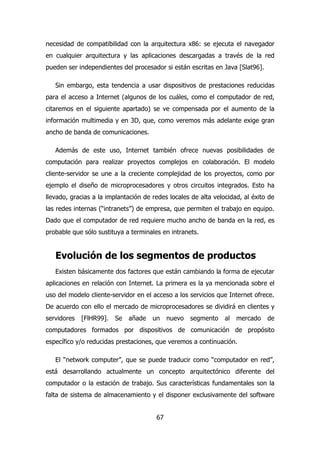 necesidad de compatibilidad con la arquitectura x86: se ejecuta el navegador 
en cualquier arquitectura y las aplicaciones descargadas a través de la red 
pueden ser independientes del procesador si están escritas en Java [Slat96]. 
Sin embargo, esta tendencia a usar dispositivos de prestaciones reducidas 
para el acceso a Internet (algunos de los cuáles, como el computador de red, 
citaremos en el siguiente apartado) se ve compensada por el aumento de la 
información multimedia y en 3D, que, como veremos más adelante exige gran 
ancho de banda de comunicaciones. 
Además de este uso, Internet también ofrece nuevas posibilidades de 
computación para realizar proyectos complejos en colaboración. El modelo 
cliente-servidor se une a la creciente complejidad de los proyectos, como por 
ejemplo el diseño de microprocesadores y otros circuitos integrados. Esto ha 
llevado, gracias a la implantación de redes locales de alta velocidad, al éxito de 
las redes internas (“intranets”) de empresa, que permiten el trabajo en equipo. 
Dado que el computador de red requiere mucho ancho de banda en la red, es 
probable que sólo sustituya a terminales en intranets. 
Evolución de los segmentos de productos 
Existen básicamente dos factores que están cambiando la forma de ejecutar 
aplicaciones en relación con Internet. La primera es la ya mencionada sobre el 
uso del modelo cliente-servidor en el acceso a los servicios que Internet ofrece. 
De acuerdo con ello el mercado de microprocesadores se dividirá en clientes y 
servidores [FlHR99]. Se añade un nuevo segmento al mercado de 
computadores formados por dispositivos de comunicación de propósito 
específico y/o reducidas prestaciones, que veremos a continuación. 
El “network computer”, que se puede traducir como “computador en red”, 
está desarrollando actualmente un concepto arquitectónico diferente del 
computador o la estación de trabajo. Sus características fundamentales son la 
falta de sistema de almacenamiento y el disponer exclusivamente del software 
67 
 