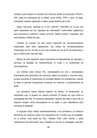 necesario para realizar la conexión con Internet, desde los protocolos TCP/IP y 
FTP, hasta los estándares de la WWW, como HTML, HTTP y Java. El resto, 
incluyendo cualquier aplicación o datos, puede tomarse de la red. 
Según Hennessy, estamos en la era “post-PC” [Henn99], en la que una 
parte importante son los “aparatos de información” (information appliances) 
para conectarse a Internet y utilizar servicios. Deben cumplir 2 requisitos: que 
sean baratos y fáciles de usar. 
También se incluyen en este primer segmento los microprocesadores 
empotrados para otras aplicaciones. Las ventas de microprocesadores 
empotrados de 32 y 64 bits ya son casi el doble que las de PC de sobremesa y 
para el 2003 serán más del triple. 
Dentro de este segmento serán importantes la disponibilidad de aparatos y 
servicios, la facilidad de mantenimiento, el coste y el rendimiento de 
comunicaciones. 
Los clientes (esto incluye PCs, computadores de red y procesadores 
empotrados para electrónica de consumo), deben ser baratos y consumir poco, 
aunque aumentar el rendimiento es inevitable debido a la competencia. Cuando 
el coste lo permita incorporarán funciones de memoria y procesamiento de 
señal. 
Los servidores tienen distinto objetivo de diseño: el rendimiento. Es 
importante usar el espacio de manera eficiente. El tiempo de ciclo limita la 
complejidad del chip. Es necesario desacoplar regiones del dado y para ello se 
propone integrar varios procesadores en un dado, o usar redundancia para 
aumentar la fiabilidad. 
El segundo factor afecta fundamentalmente a los servidores: el comercio 
electrónico se construye sobre una arquitectura de 3 niveles que es escalable: 
en el primer nivel están los PCs, “clientes finos” (thin clients) y otras 
“aplicaciones de información” que, mediante el uso de un navegador, permiten 
68 
 