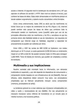 acceso a Internet. El segundo nivel lo constituyen los servidores Unix y NT que 
ejecutan el software de servidor y HTTP. Este nivel se conecta al tercero, que 
contiene las bases de datos. Estas están almacenadas en mainframes porque es 
donde estaban originalmente y costaría mucho convertirlas a otros formatos. 
Como vimos anteriormente, hasta 1995 se decía que los mainframes no 
tenían futuro por la mejora de rendimiento de los PCs (Figura 1.9). Internet 
puede cambiar esto porque las bases de datos que contienen toda la 
información residen en mainframes. Lewis [Lewi99] opina que una de las 
principales diferencias entre los mainframes y los PCs y servidores es que los 
primeros tienen alta fiabilidad debida al uso de redundancia. Los requisitos de 
computación que Internet exige en fiabilidad, seguridad y capacidad de 
procesamiento no pueden ser cubiertos por otros. 
Entre 1995 y 1997 las ventas de IBM S/390 se triplicaron. Los costes 
disminuyen un 32 % anual. La sexta generación S/390 G6 tiene un rendimiento 
mayor en un 50% al del G5. Se pueden conectar hasta 12 CPUs para conseguir 
1,600 MIPS. Tiene 32 Gbytes de memoria, que pueden ser ampliados a cientos 
de terabytes. 
Multimedia y sus implicaciones 
Nuestra sociedad está orientada hacia la información, con demanda 
multimedia en expansión, y por ello depende de dispositivos de comunicación y 
computación móviles basados en una infraestructura de red [Naka99]. Para ser 
eficaces, estos dispositivos deben consumir muy poco. Los procesadores 
empotrados que se fabrican actualmente incluyen varios componentes 
(memoria, procesadores de señal). 
La tendencia general es a crear sistemas que incorporen entrada/salida con 
vídeo y audio y reconocedores de voz [Bell96]. Por eso actualmente es 
necesario incorporar varios millones de transistores en un circuito para el 
interfaz humano y las funciones gráficas. 
69 
 