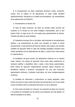Si el procesamiento de datos multimedia dinámicos (video, animación, 
música, etc) se integra en las aplicaciones, la carga media cambiará 
significativamente, influyendo en el diseño de procesadores. Las características 
de las aplicaciones son [DiDu97]: 
70 
1) Procesamiento en tiempo real. 
2) Tipos de datos continuos: los datos de entrada suelen provenir del 
muestreo en el tiempo de una señal analógica representable, para lo que 
bastan 8 bits, en lugar de los 32 o 64 usados para representación de enteros. 
También hay datos en punto flotante. 
3) Paralelismo de grano fino en los datos: está inherente en las aplicaciones 
gráficas y de procesamiento de señal, que consisten en repetir el mismo 
procesamiento a cada elemento del flujo de entrada. Esto sugiere usar sencillas 
unidades de ejecución SIMD en lugar del complejo paradigma necesario para 
extraer paralelismo de las dependencias de datos y control entre instrucciones 
en superescalares. 
4) Paralelismo de grano grueso: las aplicaciones contienen en su mayoría 
varias “hebras” con tiempo de ejecución crítico (para video conferencias es 
necesario codificar y decodificar video y audio y otras tareas subordinadas). 
Estas hebras de ejecución independientes permiten aplicar hardware con 
paralelismo espacial y temporal: procesadores con muy alta frecuencia, 
segmentación profunda y hardware multi-hebra, así como multiprocesadores 
simétricos. 
5) Localidad de referencias a instrucciones en bucles pequeños: estos 
bucles consumen la mayor parte del tiempo de procesamiento, por lo que existe 
mucha correlación entre la aceleración del bucles y la de la aplicación 
6) Gran ancho de banda con memoria: los conjuntos de datos son enormes 
y no pueden ser manejados por las caches, que empeoran aún más debido a la 
falta de localidad en los datos. 
 