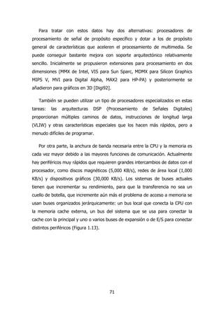 Para tratar con estos datos hay dos alternativas: procesadores de 
procesamiento de señal de propósito específico y dotar a los de propósito 
general de características que aceleren el procesamiento de multimedia. Se 
puede conseguir bastante mejora con soporte arquitectónico relativamente 
sencillo. Inicialmente se propusieron extensiones para procesamiento en dos 
dimensiones (MMX de Intel, VIS para Sun Sparc, MDMX para Silicon Graphics 
MIPS V, MVI para Digital Alpha, MAX2 para HP-PA) y posteriormente se 
añadieron para gráficos en 3D [Digi92]. 
También se pueden utilizar un tipo de procesadores especializados en estas 
tareas: las arquitecturas DSP (Procesamiento de Señales Digitales) 
proporcionan múltiples caminos de datos, instrucciones de longitud larga 
(VLIW) y otras características especiales que los hacen más rápidos, pero a 
menudo difíciles de programar. 
Por otra parte, la anchura de banda necesaria entre la CPU y la memoria es 
cada vez mayor debido a las mayores funciones de comunicación. Actualmente 
hay periféricos muy rápidos que requieren grandes intercambios de datos con el 
procesador, como discos magnéticos (5,000 KB/s), redes de área local (1,000 
KB/s) y dispositivos gráficos (30,000 KB/s). Los sistemas de buses actuales 
tienen que incrementar su rendimiento, para que la transferencia no sea un 
cuello de botella, que incremente aún más el problema de acceso a memoria se 
usan buses organizados jerárquicamente: un bus local que conecta la CPU con 
la memoria cache externa, un bus del sistema que se usa para conectar la 
cache con la principal y uno o varios buses de expansión o de E/S para conectar 
distintos periféricos (Figura 1.13). 
71 
 